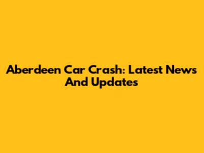Aberdeen Car Crash: Latest News And Updates