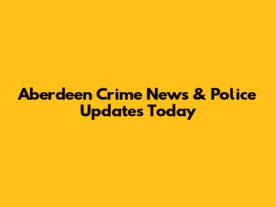 Aberdeen Crime News & Police Updates Today