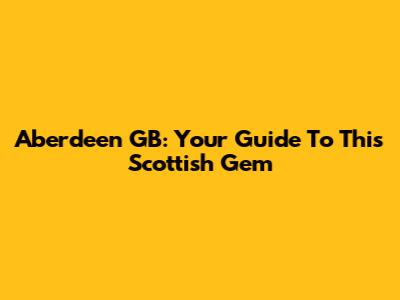 Aberdeen GB: Your Guide To This Scottish Gem