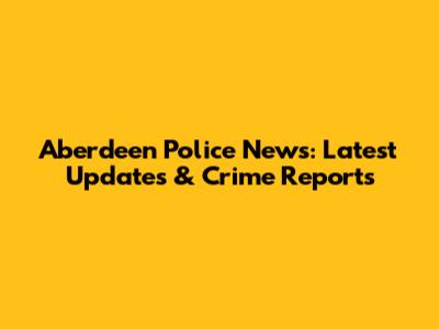 Aberdeen Police News: Latest Updates & Crime Reports