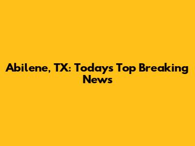 Abilene, TX: Today's Top Breaking News