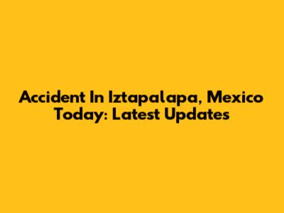 Accident In Iztapalapa, Mexico Today: Latest Updates