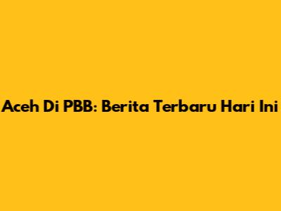 Aceh Di PBB: Berita Terbaru Hari Ini