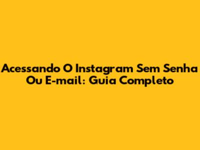 Acessando O Instagram Sem Senha Ou E-mail: Guia Completo