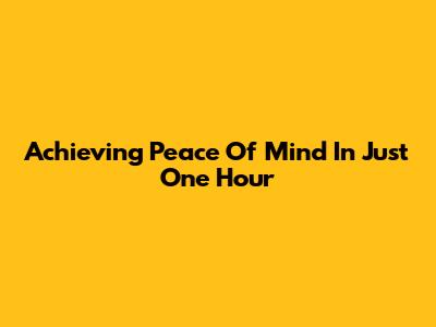 Achieving Peace Of Mind In Just One Hour