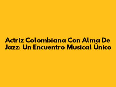 Actriz Colombiana Con Alma De Jazz: Un Encuentro Musical Único