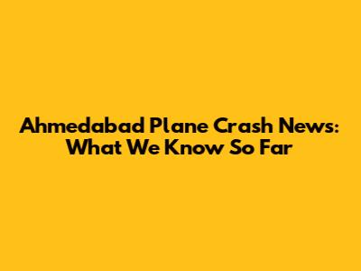 Ahmedabad Plane Crash News: What We Know So Far