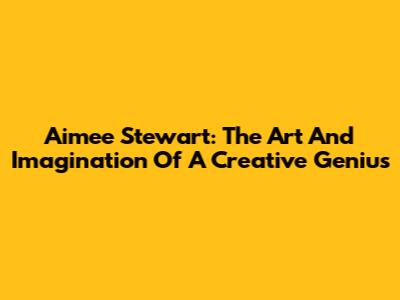 Aimee Stewart: The Art And Imagination Of A Creative Genius