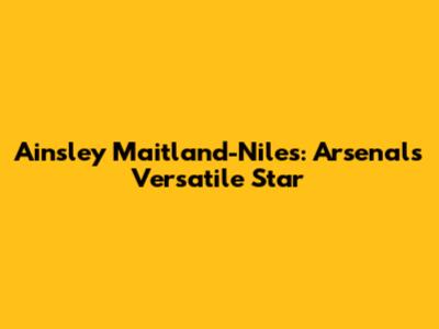 Ainsley Maitland-Niles: Arsenal's Versatile Star