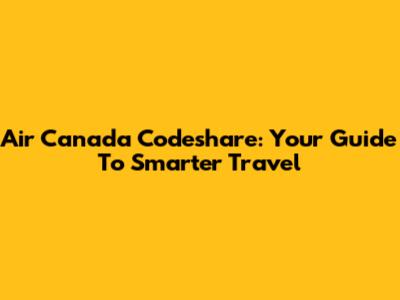 Air Canada Codeshare: Your Guide To Smarter Travel