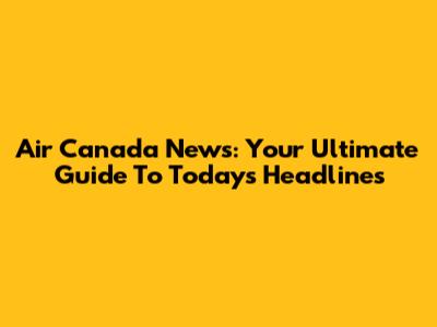Air Canada News: Your Ultimate Guide To Today's Headlines