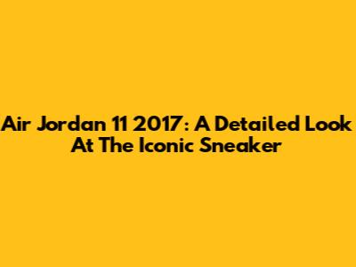 Air Jordan 11 2017: A Detailed Look At The Iconic Sneaker