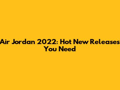 Air Jordan 2022: Hot New Releases You Need