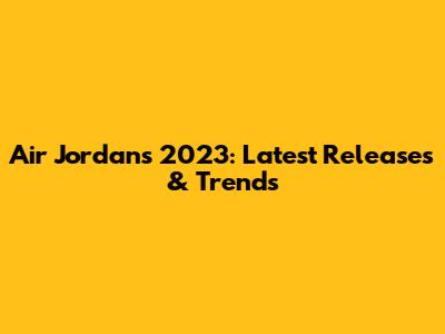 Air Jordans 2023: Latest Releases & Trends