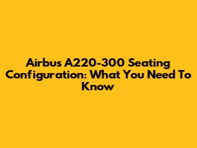 Airbus A220-300 Seating Configuration: What You Need To Know