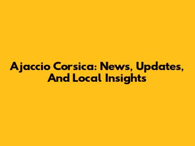 Ajaccio Corsica: News, Updates, And Local Insights