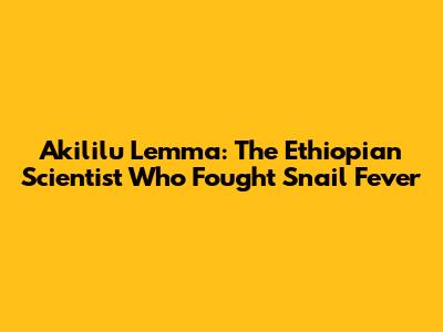 Akililu Lemma: The Ethiopian Scientist Who Fought Snail Fever