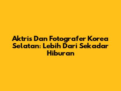 Aktris Dan Fotografer Korea Selatan: Lebih Dari Sekadar Hiburan