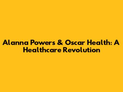 Alanna Powers & Oscar Health: A Healthcare Revolution