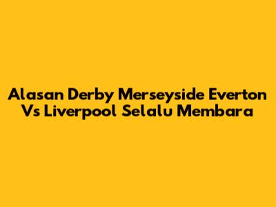 Alasan Derby Merseyside Everton Vs Liverpool Selalu Membara