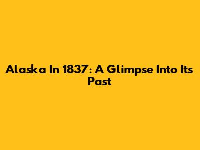 Alaska In 1837: A Glimpse Into Its Past