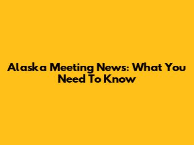 Alaska Meeting News: What You Need To Know