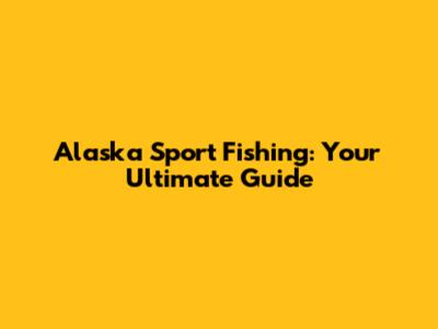 Alaska Sport Fishing: Your Ultimate Guide