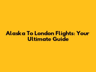 Alaska To London Flights: Your Ultimate Guide