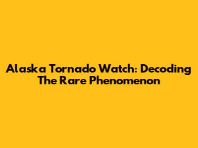Alaska Tornado Watch: Decoding The Rare Phenomenon