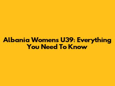 Albania Women's U39: Everything You Need To Know