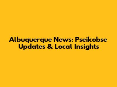 Albuquerque News: Pseikobse Updates & Local Insights