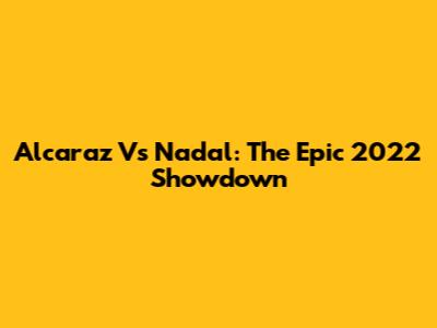 Alcaraz Vs Nadal: The Epic 2022 Showdown