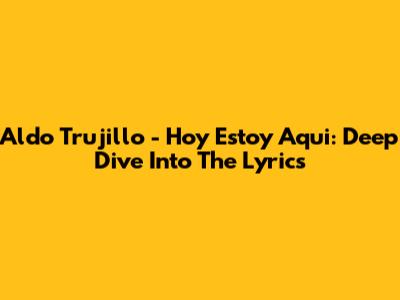 Aldo Trujillo - Hoy Estoy Aqui: Deep Dive Into The Lyrics