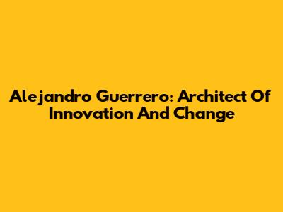 Alejandro Guerrero: Architect Of Innovation And Change