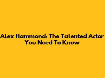Alex Hammond: The Talented Actor You Need To Know
