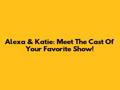 Alexa & Katie: Meet The Cast Of Your Favorite Show!