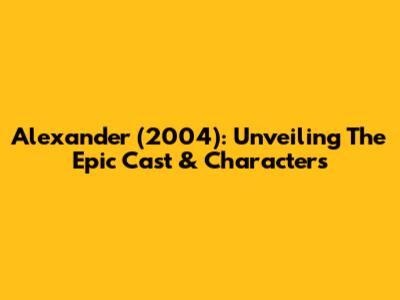 Alexander (2004): Unveiling The Epic Cast & Characters