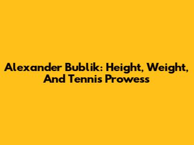 Alexander Bublik: Height, Weight, And Tennis Prowess