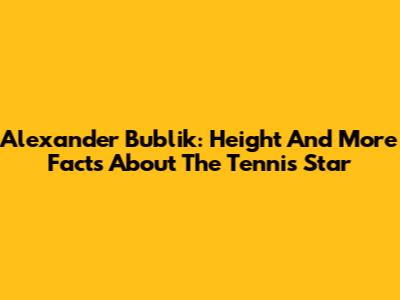 Alexander Bublik: Height And More Facts About The Tennis Star