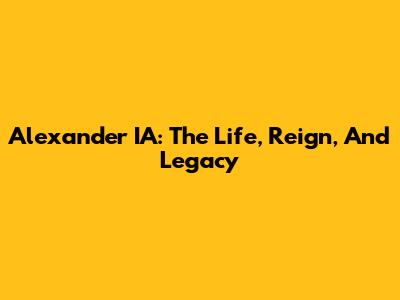 Alexander IA: The Life, Reign, And Legacy