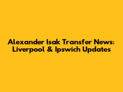 Alexander Isak Transfer News: Liverpool & Ipswich Updates