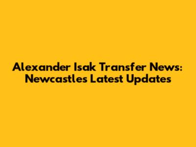Alexander Isak Transfer News: Newcastle's Latest Updates