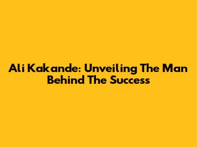 Ali Kakande: Unveiling The Man Behind The Success