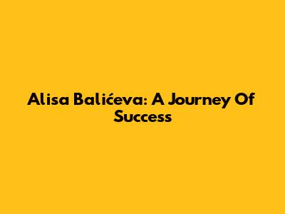 Alisa Balićeva: A Journey Of Success