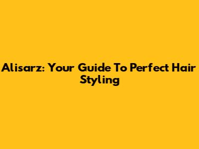 Alisarz: Your Guide To Perfect Hair Styling