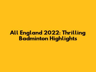 All England 2022: Thrilling Badminton Highlights