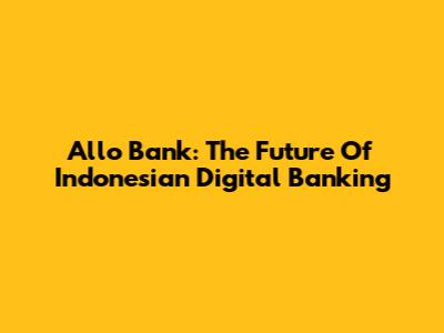 Allo Bank: The Future Of Indonesian Digital Banking