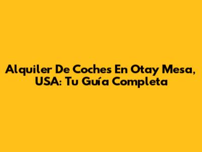 Alquiler De Coches En Otay Mesa, USA: Tu Guía Completa