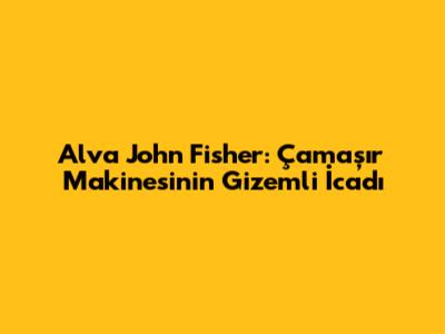 Alva John Fisher: Çamaşır Makinesinin Gizemli İcadı