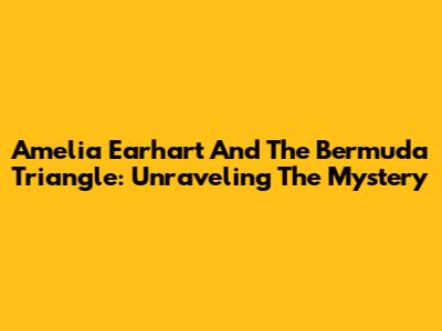Amelia Earhart And The Bermuda Triangle: Unraveling The Mystery